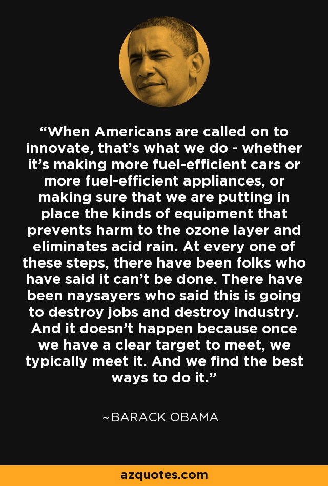 When Americans are called on to innovate, that's what we do - whether it's making more fuel-efficient cars or more fuel-efficient appliances, or making sure that we are putting in place the kinds of equipment that prevents harm to the ozone layer and eliminates acid rain. At every one of these steps, there have been folks who have said it can't be done. There have been naysayers who said this is going to destroy jobs and destroy industry. And it doesn't happen because once we have a clear target to meet, we typically meet it. And we find the best ways to do it. - Barack Obama