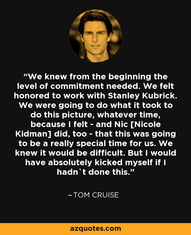 We knew from the beginning the level of commitment needed. We felt honored to work with Stanley Kubrick. We were going to do what it took to do this picture, whatever time, because I felt - and Nic [Nicole Kidman] did, too - that this was going to be a really special time for us. We knew it would be difficult. But I would have absolutely kicked myself if I hadn`t done this. - Tom Cruise