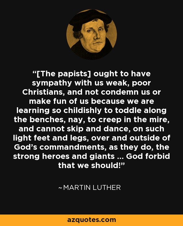 [The papists] ought to have sympathy with us weak, poor Christians, and not condemn us or make fun of us because we are learning so childishly to toddle along the benches, nay, to creep in the mire, and cannot skip and dance, on such light feet and legs, over and outside of God's commandments, as they do, the strong heroes and giants ... God forbid that we should! - Martin Luther