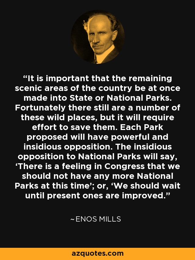 It is important that the remaining scenic areas of the country be at once made into State or National Parks. Fortunately there still are a number of these wild places, but it will require effort to save them. Each Park proposed will have powerful and insidious opposition. The insidious opposition to National Parks will say, ‘There is a feeling in Congress that we should not have any more National Parks at this time’; or, ‘We should wait until present ones are improved.’ - Enos Mills