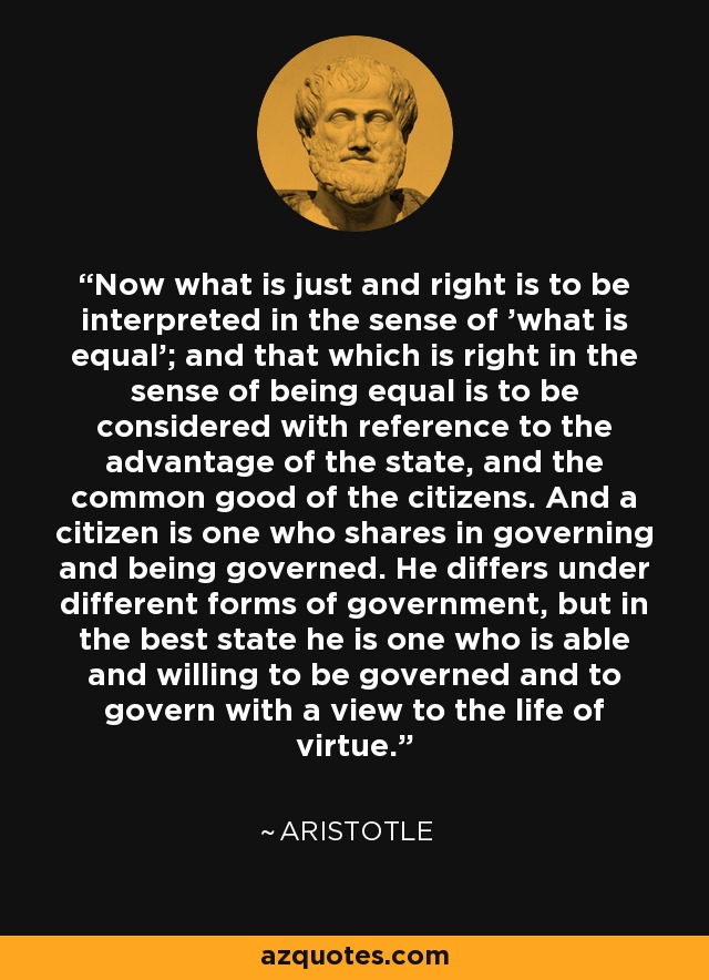 Now what is just and right is to be interpreted in the sense of 'what is equal'; and that which is right in the sense of being equal is to be considered with reference to the advantage of the state, and the common good of the citizens. And a citizen is one who shares in governing and being governed. He differs under different forms of government, but in the best state he is one who is able and willing to be governed and to govern with a view to the life of virtue. - Aristotle