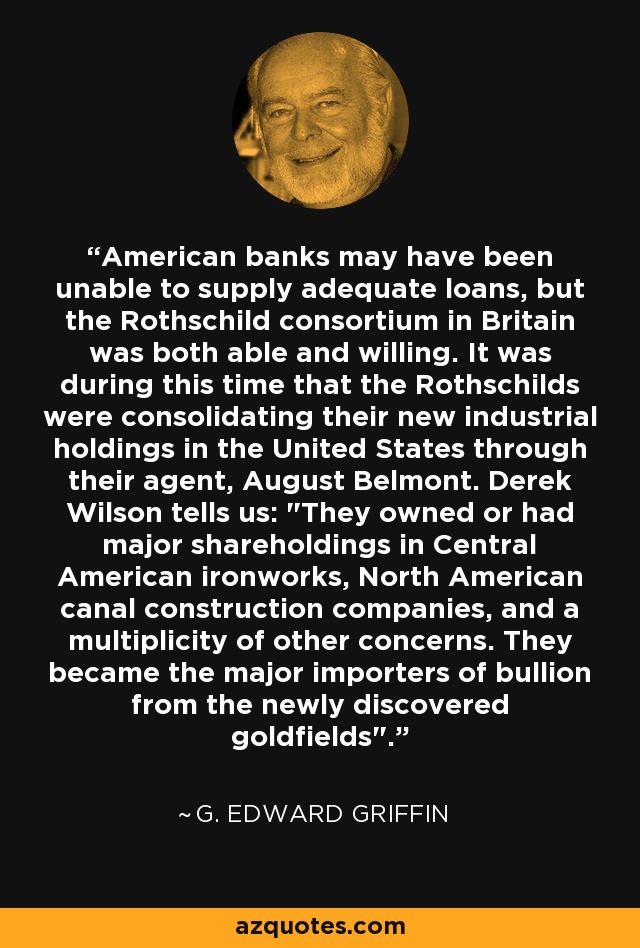 American banks may have been unable to supply adequate loans, but the Rothschild consortium in Britain was both able and willing. It was during this time that the Rothschilds were consolidating their new industrial holdings in the United States through their agent, August Belmont. Derek Wilson tells us: 