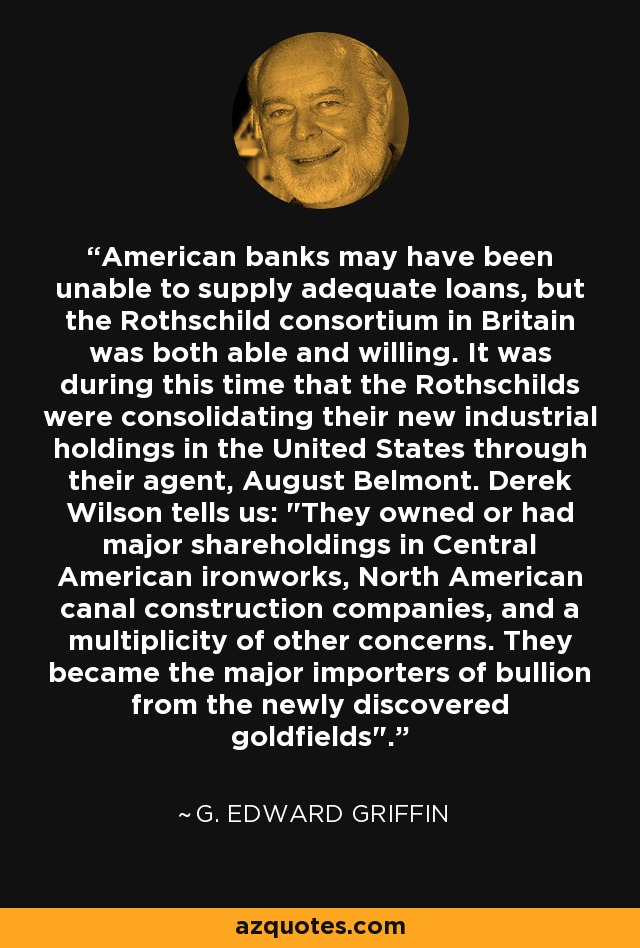 American banks may have been unable to supply adequate loans, but the Rothschild consortium in Britain was both able and willing. It was during this time that the Rothschilds were consolidating their new industrial holdings in the United States through their agent, August Belmont. Derek Wilson tells us: 