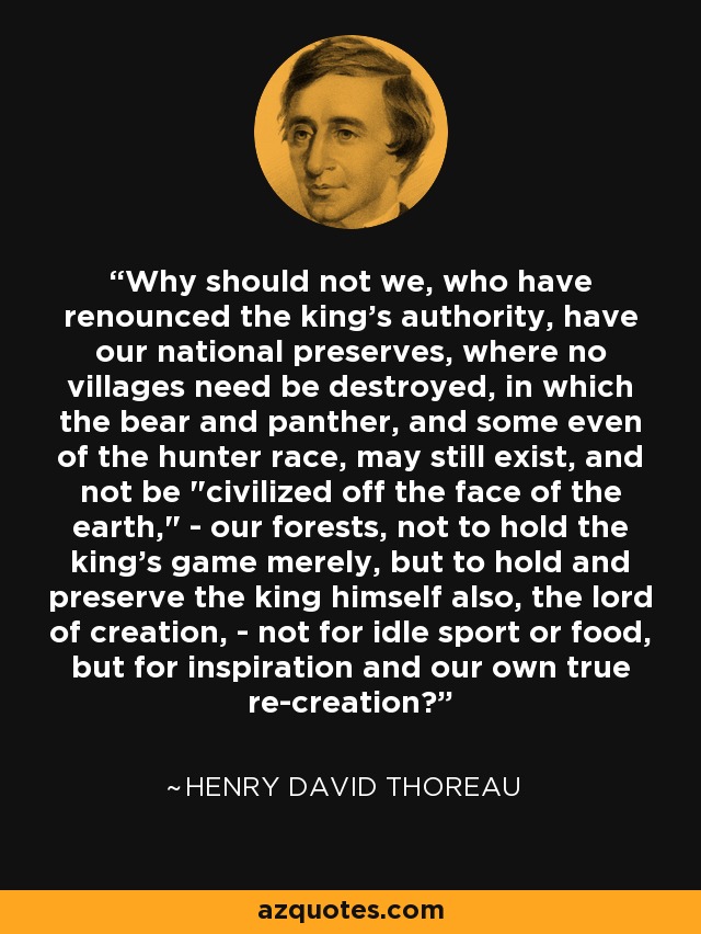 Why should not we, who have renounced the king's authority, have our national preserves, where no villages need be destroyed, in which the bear and panther, and some even of the hunter race, may still exist, and not be 