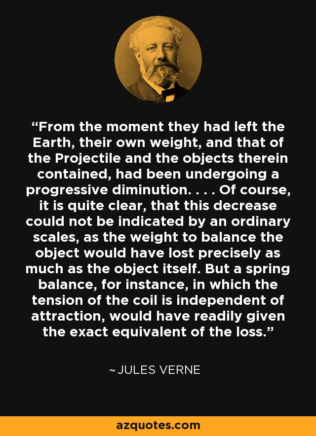 From the moment they had left the Earth, their own weight, and that of the Projectile and the objects therein contained, had been undergoing a progressive diminution. . . . Of course, it is quite clear, that this decrease could not be indicated by an ordinary scales, as the weight to balance the object would have lost precisely as much as the object itself. But a spring balance, for instance, in which the tension of the coil is independent of attraction, would have readily given the exact equivalent of the loss. - Jules Verne