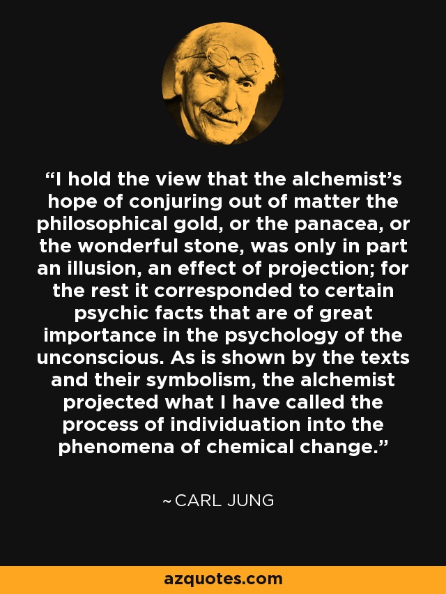 I hold the view that the alchemist’s hope of conjuring out of matter the philosophical gold, or the panacea, or the wonderful stone, was only in part an illusion, an effect of projection; for the rest it corresponded to certain psychic facts that are of great importance in the psychology of the unconscious. As is shown by the texts and their symbolism, the alchemist projected what I have called the process of individuation into the phenomena of chemical change. - Carl Jung