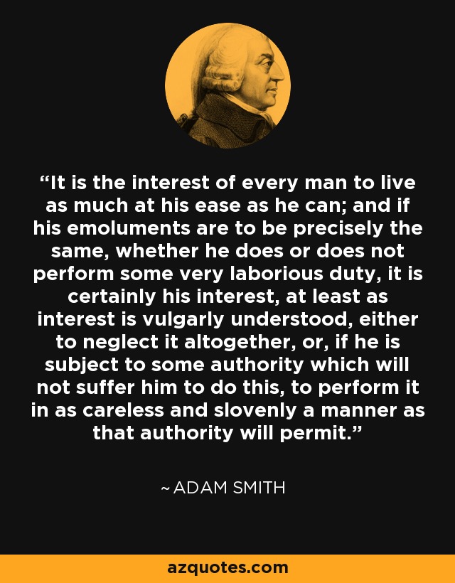 It is the interest of every man to live as much at his ease as he can; and if his emoluments are to be precisely the same, whether he does or does not perform some very laborious duty, it is certainly his interest, at least as interest is vulgarly understood, either to neglect it altogether, or, if he is subject to some authority which will not suffer him to do this, to perform it in as careless and slovenly a manner as that authority will permit. - Adam Smith
