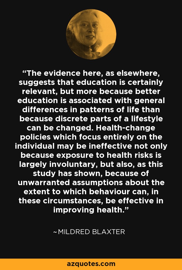 The evidence here, as elsewhere, suggests that education is certainly relevant, but more because better education is associated with general differences in patterns of life than because discrete parts of a lifestyle can be changed. Health-change policies which focus entirely on the individual may be ineffective not only because exposure to health risks is largely involuntary, but also, as this study has shown, because of unwarranted assumptions about the extent to which behaviour can, in these circumstances, be effective in improving health. - Mildred Blaxter