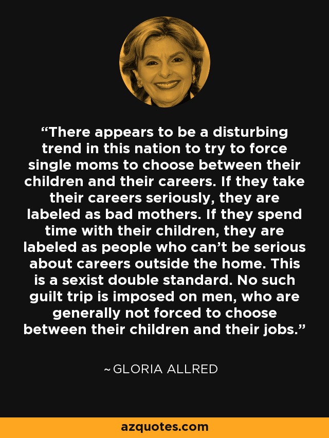 There appears to be a disturbing trend in this nation to try to force single moms to choose between their children and their careers. If they take their careers seriously, they are labeled as bad mothers. If they spend time with their children, they are labeled as people who can't be serious about careers outside the home. This is a sexist double standard. No such guilt trip is imposed on men, who are generally not forced to choose between their children and their jobs. - Gloria Allred
