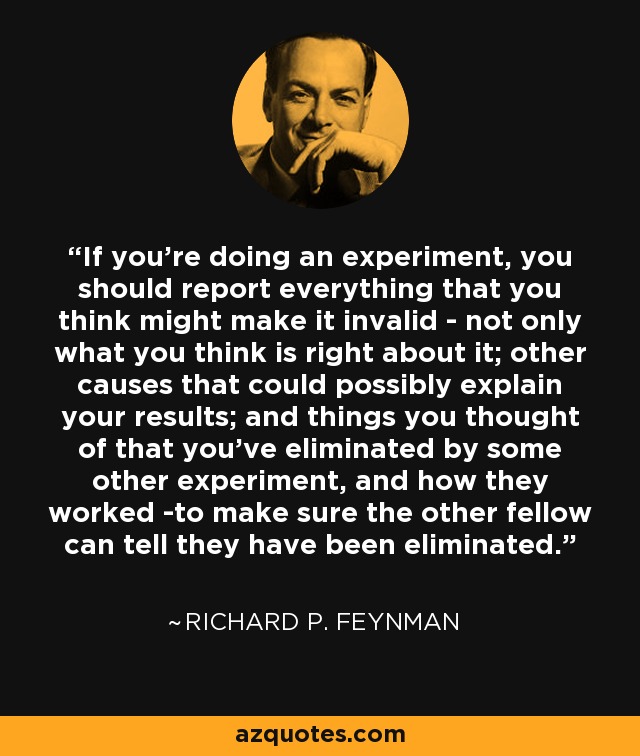 If you're doing an experiment, you should report everything that you think might make it invalid - not only what you think is right about it; other causes that could possibly explain your results; and things you thought of that you've eliminated by some other experiment, and how they worked -to make sure the other fellow can tell they have been eliminated. - Richard P. Feynman