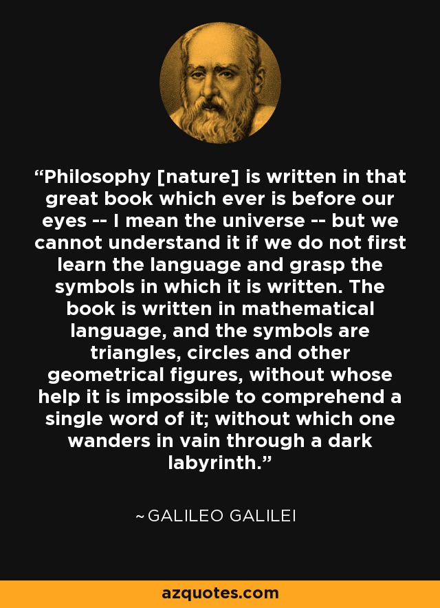 Philosophy [nature] is written in that great book which ever is before our eyes -- I mean the universe -- but we cannot understand it if we do not first learn the language and grasp the symbols in which it is written. The book is written in mathematical language, and the symbols are triangles, circles and other geometrical figures, without whose help it is impossible to comprehend a single word of it; without which one wanders in vain through a dark labyrinth. - Galileo Galilei