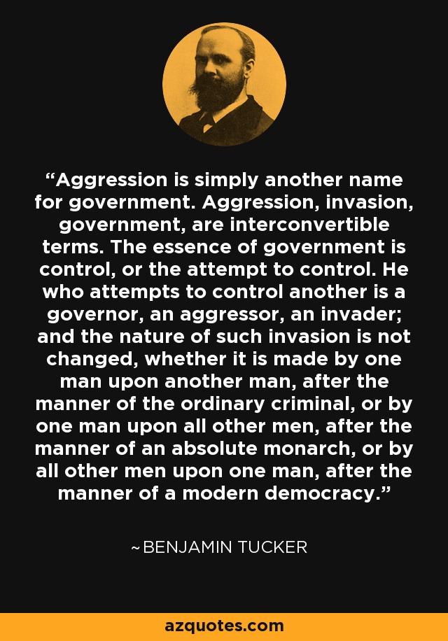 Aggression is simply another name for government. Aggression, invasion, government, are interconvertible terms. The essence of government is control, or the attempt to control. He who attempts to control another is a governor, an aggressor, an invader; and the nature of such invasion is not changed, whether it is made by one man upon another man, after the manner of the ordinary criminal, or by one man upon all other men, after the manner of an absolute monarch, or by all other men upon one man, after the manner of a modern democracy. - Benjamin Tucker