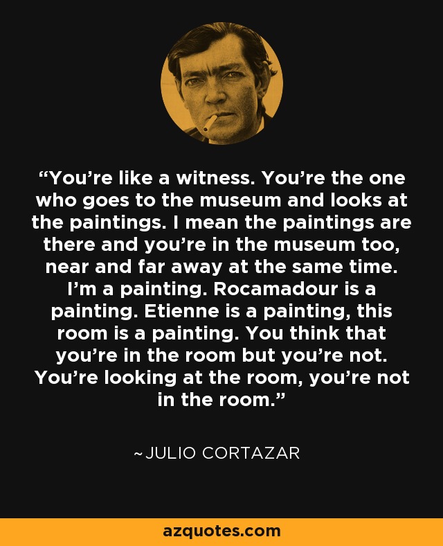 You're like a witness. You're the one who goes to the museum and looks at the paintings. I mean the paintings are there and you're in the museum too, near and far away at the same time. I'm a painting. Rocamadour is a painting. Etienne is a painting, this room is a painting. You think that you're in the room but you're not. You're looking at the room, you're not in the room. - Julio Cortazar