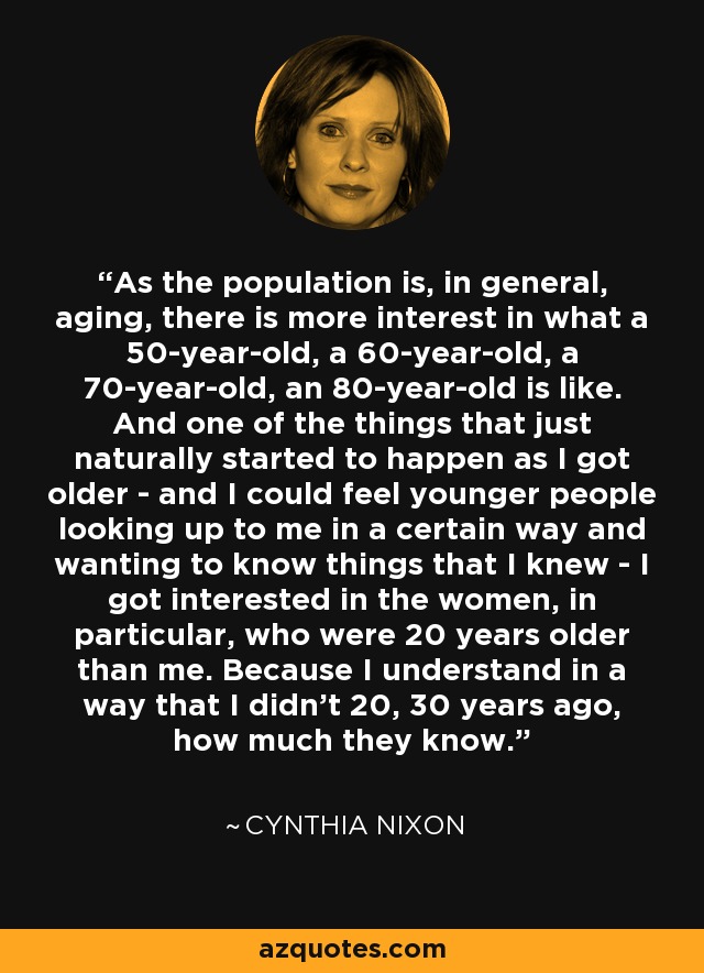 As the population is, in general, aging, there is more interest in what a 50-year-old, a 60-year-old, a 70-year-old, an 80-year-old is like. And one of the things that just naturally started to happen as I got older - and I could feel younger people looking up to me in a certain way and wanting to know things that I knew - I got interested in the women, in particular, who were 20 years older than me. Because I understand in a way that I didn't 20, 30 years ago, how much they know. - Cynthia Nixon