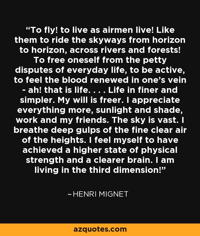 To fly! to live as airmen live! Like them to ride the skyways from horizon to horizon, across rivers and forests! To free oneself from the petty disputes of everyday life, to be active, to feel the blood renewed in one's vein - ah! that is life. . . . Life in finer and simpler. My will is freer. I appreciate everything more, sunlight and shade, work and my friends. The sky is vast. I breathe deep gulps of the fine clear air of the heights. I feel myself to have achieved a higher state of physical strength and a clearer brain. I am living in the third dimension! - Henri Mignet