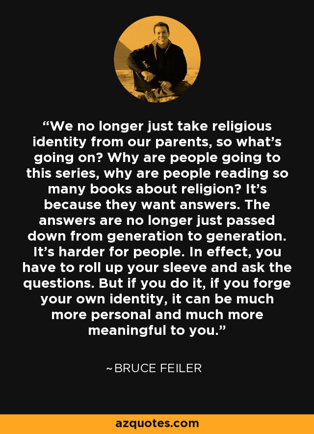 We no longer just take religious identity from our parents, so what's going on? Why are people going to this series, why are people reading so many books about religion? It's because they want answers. The answers are no longer just passed down from generation to generation. It's harder for people. In effect, you have to roll up your sleeve and ask the questions. But if you do it, if you forge your own identity, it can be much more personal and much more meaningful to you. - Bruce Feiler