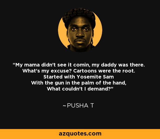 My mama didn't see it comin, my daddy was there. What's my excuse? Cartoons were the root. Started with Yosemite Sam With the gun in the palm of the hand, What couldn't I demand? - Pusha T