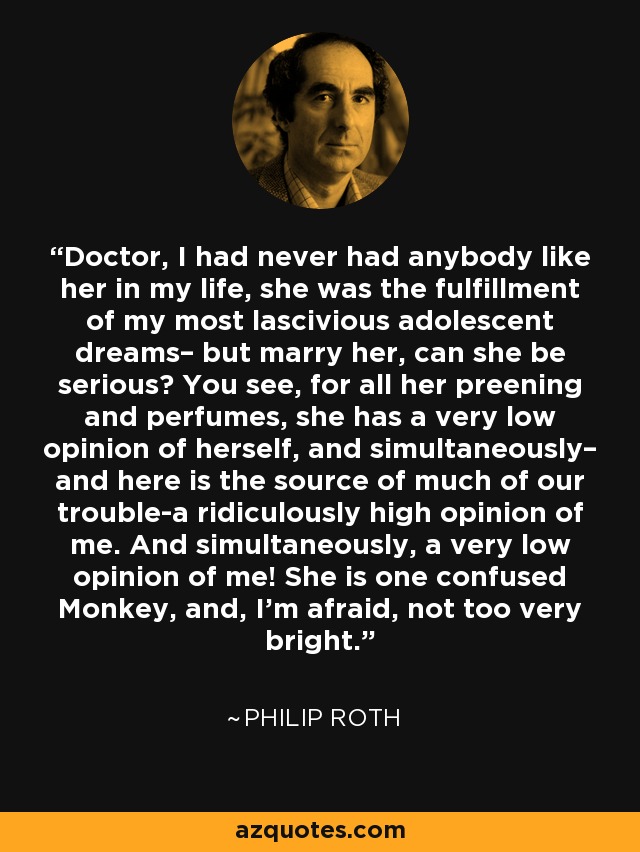 Doctor, I had never had anybody like her in my life, she was the fulfillment of my most lascivious adolescent dreams– but marry her, can she be serious? You see, for all her preening and perfumes, she has a very low opinion of herself, and simultaneously– and here is the source of much of our trouble-a ridiculously high opinion of me. And simultaneously, a very low opinion of me! She is one confused Monkey, and, I'm afraid, not too very bright. - Philip Roth