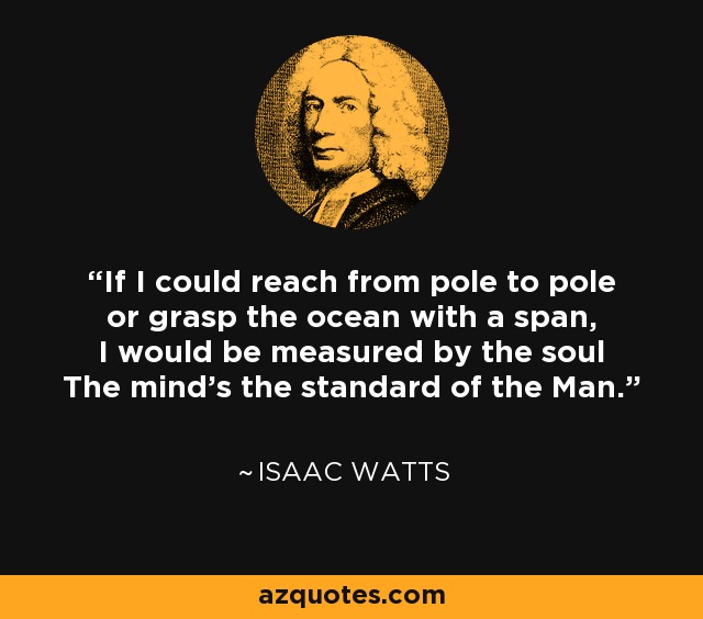 If I could reach from pole to pole or grasp the ocean with a span, I would be measured by the soul The mind's the standard of the Man. - Isaac Watts