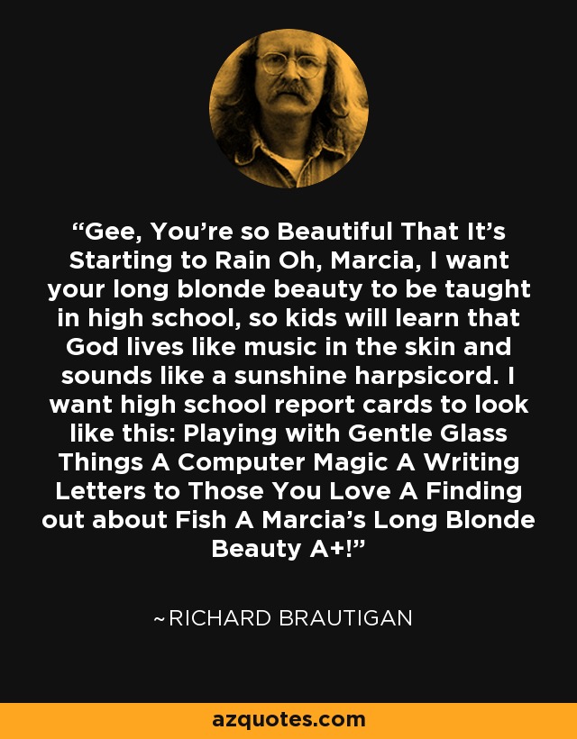 Gee, You're so Beautiful That It's Starting to Rain Oh, Marcia, I want your long blonde beauty to be taught in high school, so kids will learn that God lives like music in the skin and sounds like a sunshine harpsicord. I want high school report cards to look like this: Playing with Gentle Glass Things A Computer Magic A Writing Letters to Those You Love A Finding out about Fish A Marcia's Long Blonde Beauty A+! - Richard Brautigan