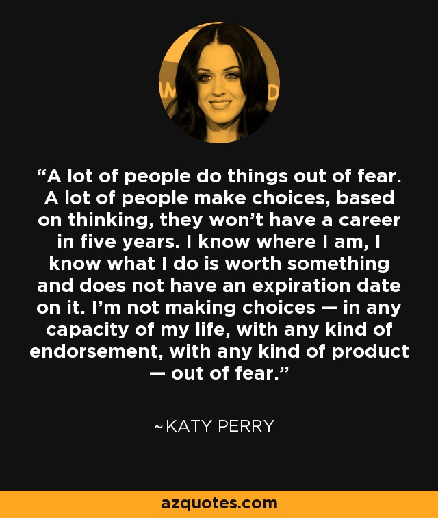 A lot of people do things out of fear. A lot of people make choices, based on thinking, they won’t have a career in five years. I know where I am, I know what I do is worth something and does not have an expiration date on it. I’m not making choices — in any capacity of my life, with any kind of endorsement, with any kind of product — out of fear. - Katy Perry