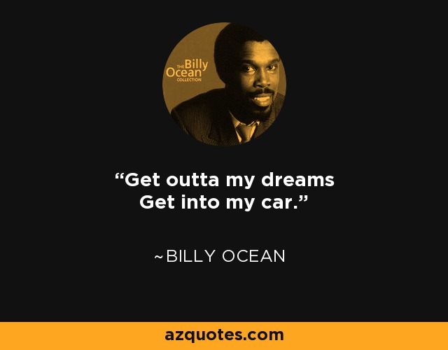 Get outta my dreams Get into my car. - Billy Ocean