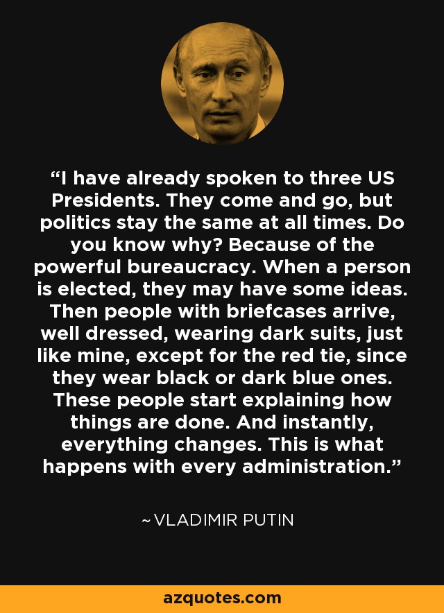 I have already spoken to three US Presidents. They come and go, but politics stay the same at all times. Do you know why? Because of the powerful bureaucracy. When a person is elected, they may have some ideas. Then people with briefcases arrive, well dressed, wearing dark suits, just like mine, except for the red tie, since they wear black or dark blue ones. These people start explaining how things are done. And instantly, everything changes. This is what happens with every administration. - Vladimir Putin