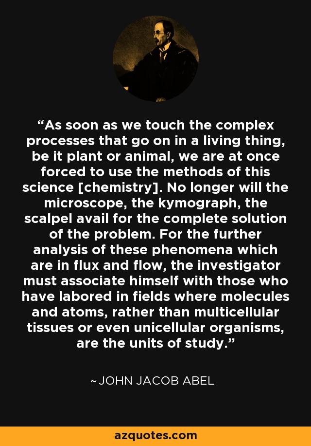 As soon as we touch the complex processes that go on in a living thing, be it plant or animal, we are at once forced to use the methods of this science [chemistry]. No longer will the microscope, the kymograph, the scalpel avail for the complete solution of the problem. For the further analysis of these phenomena which are in flux and flow, the investigator must associate himself with those who have labored in fields where molecules and atoms, rather than multicellular tissues or even unicellular organisms, are the units of study. - John Jacob Abel