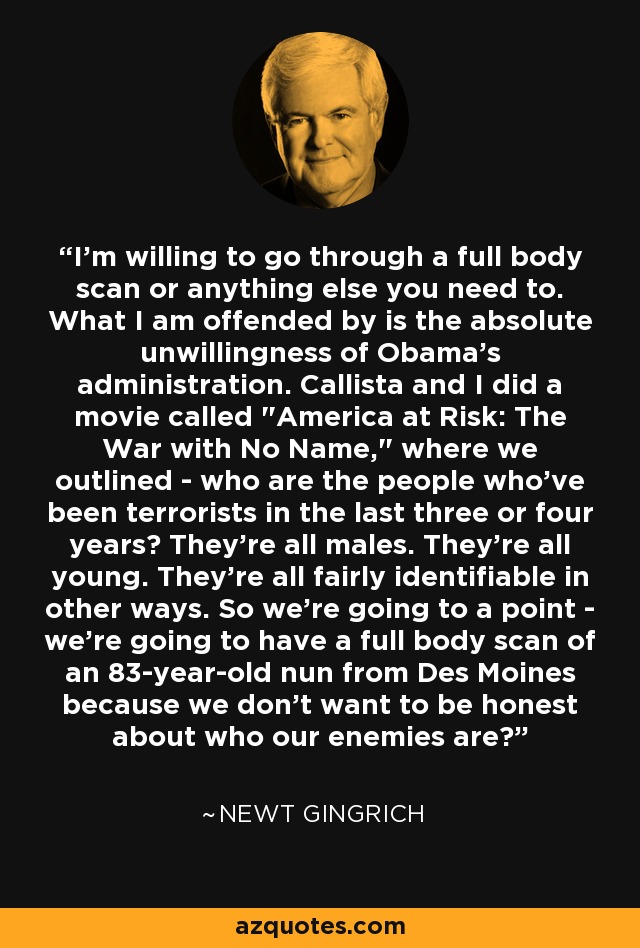 I'm willing to go through a full body scan or anything else you need to. What I am offended by is the absolute unwillingness of Obama's administration. Callista and I did a movie called 