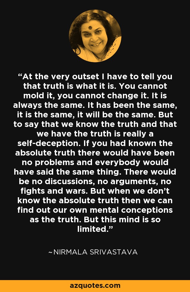 At the very outset I have to tell you that truth is what it is. You cannot mold it, you cannot change it. It is always the same. It has been the same, it is the same, it will be the same. But to say that we know the truth and that we have the truth is really a self-deception. If you had known the absolute truth there would have been no problems and everybody would have said the same thing. There would be no discussions, no arguments, no fights and wars. But when we don't know the absolute truth then we can find out our own mental conceptions as the truth. But this mind is so limited. - Nirmala Srivastava