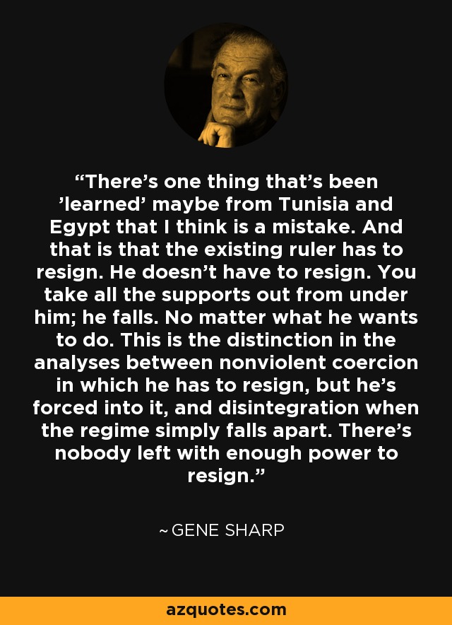 There’s one thing that’s been 'learned' maybe from Tunisia and Egypt that I think is a mistake. And that is that the existing ruler has to resign. He doesn’t have to resign. You take all the supports out from under him; he falls. No matter what he wants to do. This is the distinction in the analyses between nonviolent coercion in which he has to resign, but he’s forced into it, and disintegration when the regime simply falls apart. There’s nobody left with enough power to resign. - Gene Sharp