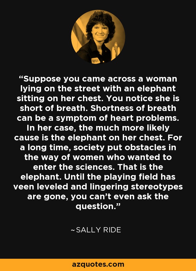 Suppose you came across a woman lying on the street with an elephant sitting on her chest. You notice she is short of breath. Shortness of breath can be a symptom of heart problems. In her case, the much more likely cause is the elephant on her chest. For a long time, society put obstacles in the way of women who wanted to enter the sciences. That is the elephant. Until the playing field has veen leveled and lingering stereotypes are gone, you can't even ask the question. - Sally Ride