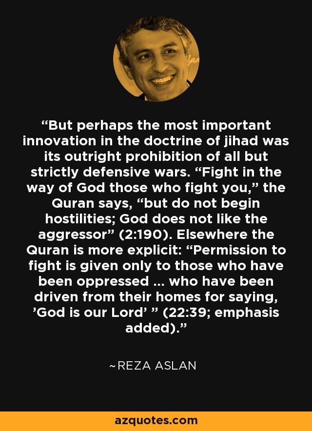 But perhaps the most important innovation in the doctrine of jihad was its outright prohibition of all but strictly defensive wars. “Fight in the way of God those who fight you,” the Quran says, “but do not begin hostilities; God does not like the aggressor” (2:190). Elsewhere the Quran is more explicit: “Permission to fight is given only to those who have been oppressed ... who have been driven from their homes for saying, 'God is our Lord' ” (22:39; emphasis added). - Reza Aslan