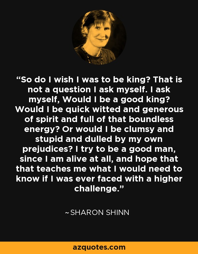 So do I wish I was to be king? That is not a question I ask myself. I ask myself, Would I be a good king? Would I be quick witted and generous of spirit and full of that boundless energy? Or would I be clumsy and stupid and dulled by my own prejudices? I try to be a good man, since I am alive at all, and hope that that teaches me what I would need to know if I was ever faced with a higher challenge. - Sharon Shinn