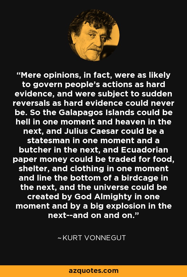 Mere opinions, in fact, were as likely to govern people's actions as hard evidence, and were subject to sudden reversals as hard evidence could never be. So the Galapagos Islands could be hell in one moment and heaven in the next, and Julius Caesar could be a statesman in one moment and a butcher in the next, and Ecuadorian paper money could be traded for food, shelter, and clothing in one moment and line the bottom of a birdcage in the next, and the universe could be created by God Almighty in one moment and by a big explosion in the next--and on and on. - Kurt Vonnegut