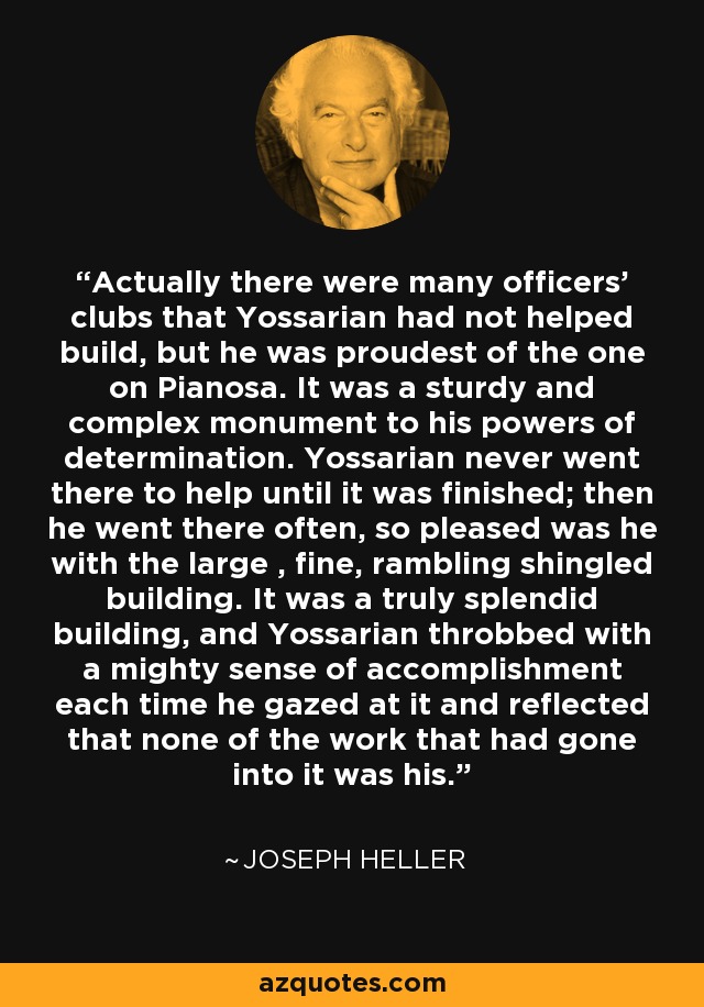 Actually there were many officers' clubs that Yossarian had not helped build, but he was proudest of the one on Pianosa. It was a sturdy and complex monument to his powers of determination. Yossarian never went there to help until it was finished; then he went there often, so pleased was he with the large , fine, rambling shingled building. It was a truly splendid building, and Yossarian throbbed with a mighty sense of accomplishment each time he gazed at it and reflected that none of the work that had gone into it was his. - Joseph Heller