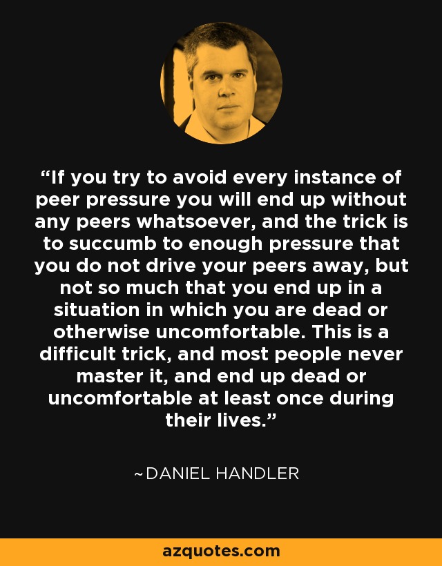 If you try to avoid every instance of peer pressure you will end up without any peers whatsoever, and the trick is to succumb to enough pressure that you do not drive your peers away, but not so much that you end up in a situation in which you are dead or otherwise uncomfortable. This is a difficult trick, and most people never master it, and end up dead or uncomfortable at least once during their lives. - Daniel Handler
