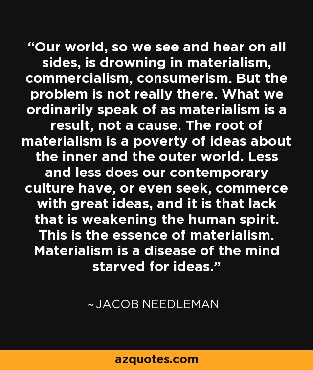 Our world, so we see and hear on all sides, is drowning in materialism, commercialism, consumerism. But the problem is not really there. What we ordinarily speak of as materialism is a result, not a cause. The root of materialism is a poverty of ideas about the inner and the outer world. Less and less does our contemporary culture have, or even seek, commerce with great ideas, and it is that lack that is weakening the human spirit. This is the essence of materialism. Materialism is a disease of the mind starved for ideas. - Jacob Needleman