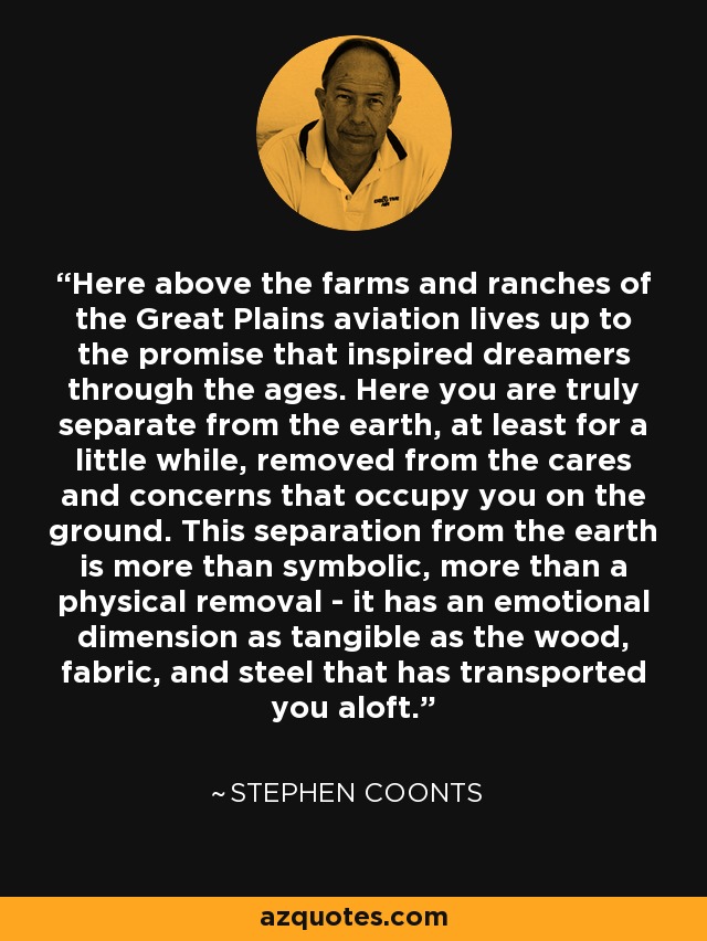 Here above the farms and ranches of the Great Plains aviation lives up to the promise that inspired dreamers through the ages. Here you are truly separate from the earth, at least for a little while, removed from the cares and concerns that occupy you on the ground. This separation from the earth is more than symbolic, more than a physical removal - it has an emotional dimension as tangible as the wood, fabric, and steel that has transported you aloft. - Stephen Coonts