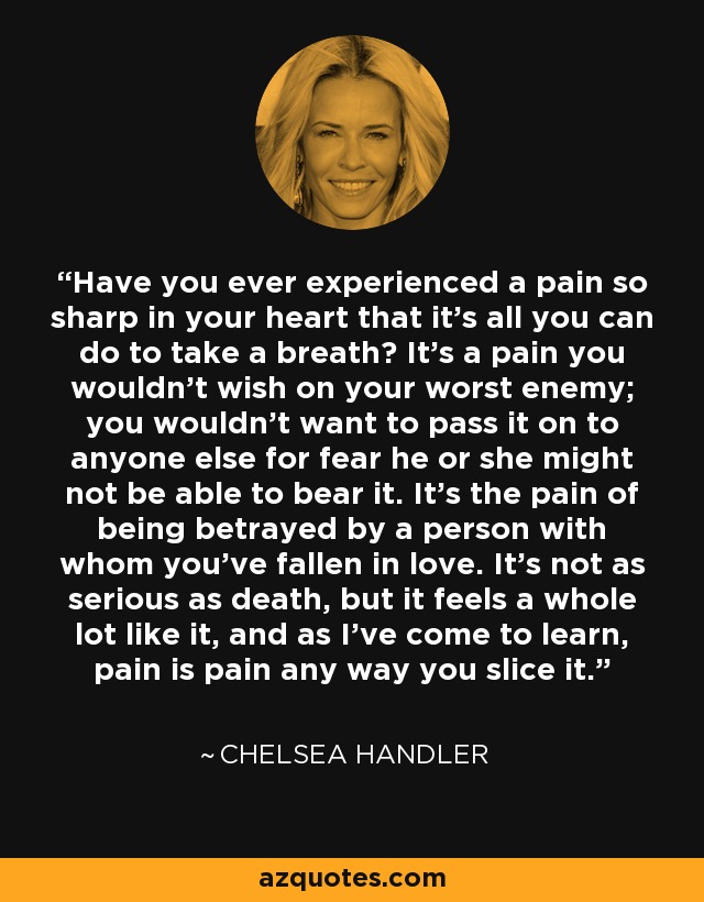 Have you ever experienced a pain so sharp in your heart that it's all you can do to take a breath? It's a pain you wouldn't wish on your worst enemy; you wouldn't want to pass it on to anyone else for fear he or she might not be able to bear it. It's the pain of being betrayed by a person with whom you've fallen in love. It's not as serious as death, but it feels a whole lot like it, and as I've come to learn, pain is pain any way you slice it. - Chelsea Handler