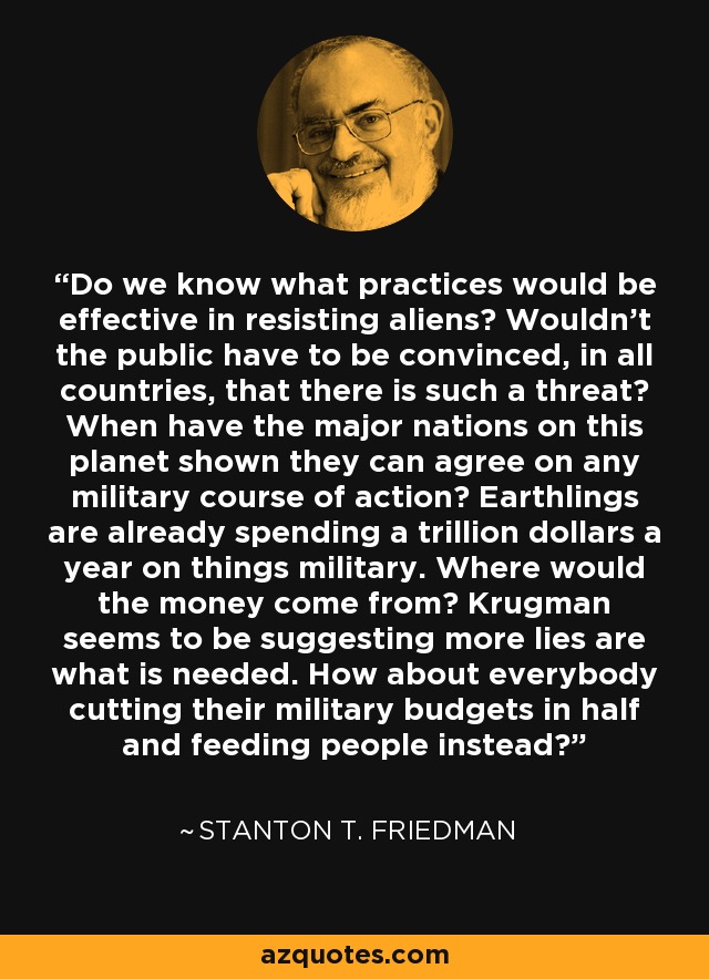 Do we know what practices would be effective in resisting aliens? Wouldn't the public have to be convinced, in all countries, that there is such a threat? When have the major nations on this planet shown they can agree on any military course of action? Earthlings are already spending a trillion dollars a year on things military. Where would the money come from? Krugman seems to be suggesting more lies are what is needed. How about everybody cutting their military budgets in half and feeding people instead? - Stanton T. Friedman
