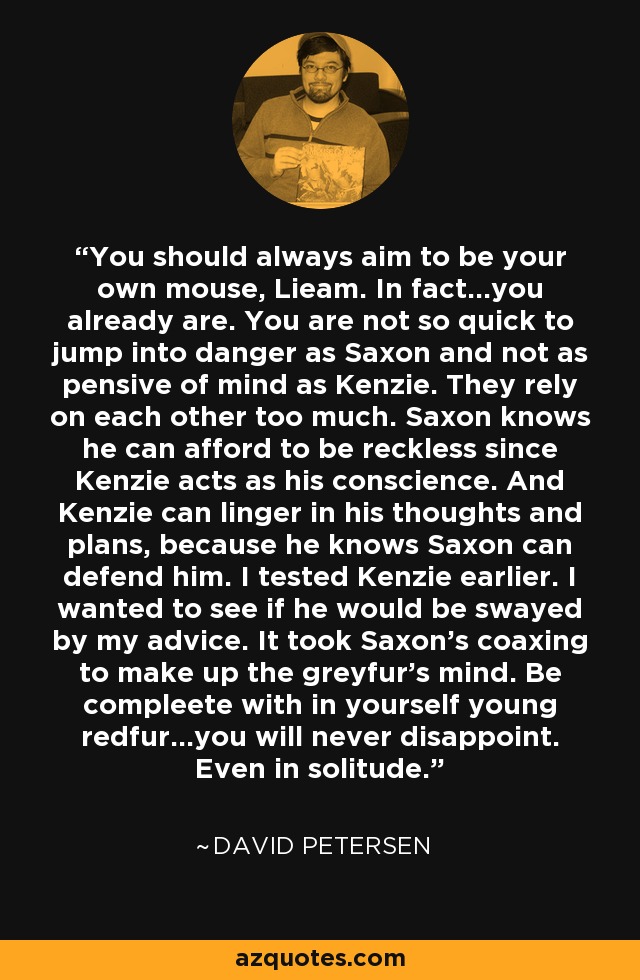 You should always aim to be your own mouse, Lieam. In fact...you already are. You are not so quick to jump into danger as Saxon and not as pensive of mind as Kenzie. They rely on each other too much. Saxon knows he can afford to be reckless since Kenzie acts as his conscience. And Kenzie can linger in his thoughts and plans, because he knows Saxon can defend him. I tested Kenzie earlier. I wanted to see if he would be swayed by my advice. It took Saxon's coaxing to make up the greyfur's mind. Be compleete with in yourself young redfur...you will never disappoint. Even in solitude. - David Petersen