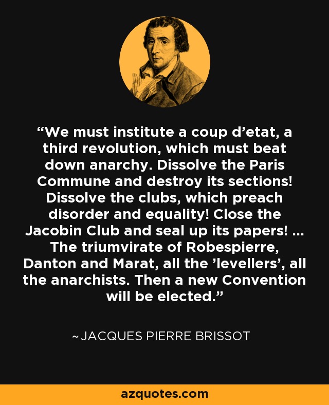 We must institute a coup d'etat, a third revolution, which must beat down anarchy. Dissolve the Paris Commune and destroy its sections! Dissolve the clubs, which preach disorder and equality! Close the Jacobin Club and seal up its papers! ... The triumvirate of Robespierre, Danton and Marat, all the 'levellers', all the anarchists. Then a new Convention will be elected. - Jacques Pierre Brissot