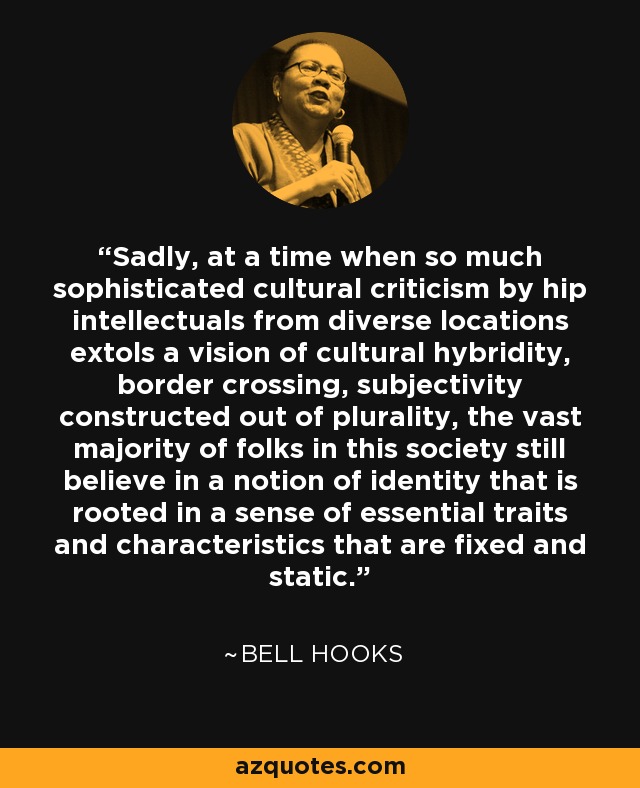 Sadly, at a time when so much sophisticated cultural criticism by hip intellectuals from diverse locations extols a vision of cultural hybridity, border crossing, subjectivity constructed out of plurality, the vast majority of folks in this society still believe in a notion of identity that is rooted in a sense of essential traits and characteristics that are fixed and static. - Bell Hooks