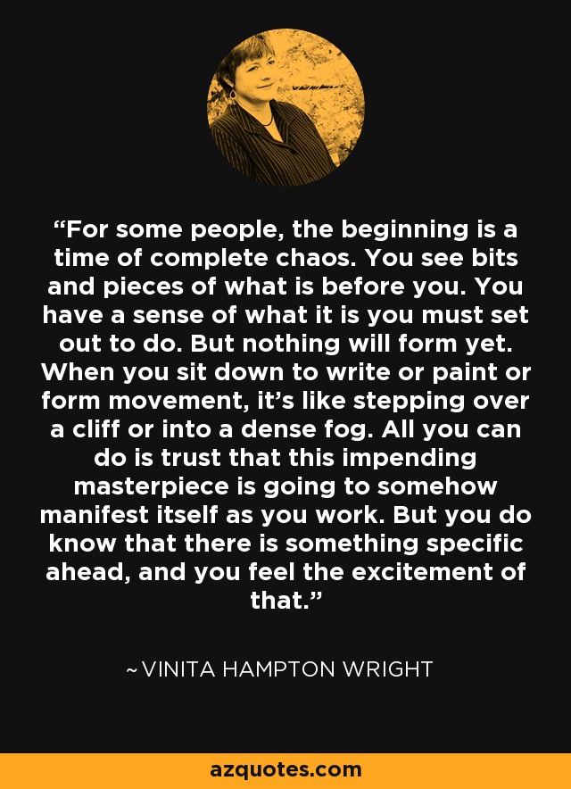 For some people, the beginning is a time of complete chaos. You see bits and pieces of what is before you. You have a sense of what it is you must set out to do. But nothing will form yet. When you sit down to write or paint or form movement, it's like stepping over a cliff or into a dense fog. All you can do is trust that this impending masterpiece is going to somehow manifest itself as you work. But you do know that there is something specific ahead, and you feel the excitement of that. - Vinita Hampton Wright