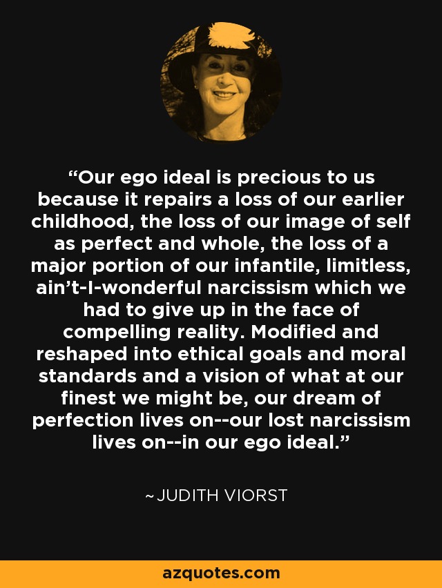 Our ego ideal is precious to us because it repairs a loss of our earlier childhood, the loss of our image of self as perfect and whole, the loss of a major portion of our infantile, limitless, ain't-I-wonderful narcissism which we had to give up in the face of compelling reality. Modified and reshaped into ethical goals and moral standards and a vision of what at our finest we might be, our dream of perfection lives on--our lost narcissism lives on--in our ego ideal. - Judith Viorst