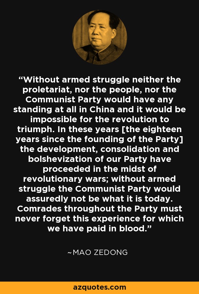 Without armed struggle neither the proletariat, nor the people, nor the Communist Party would have any standing at all in China and it would be impossible for the revolution to triumph. In these years [the eighteen years since the founding of the Party] the development, consolidation and bolshevization of our Party have proceeded in the midst of revolutionary wars; without armed struggle the Communist Party would assuredly not be what it is today. Comrades throughout the Party must never forget this experience for which we have paid in blood. - Mao Zedong