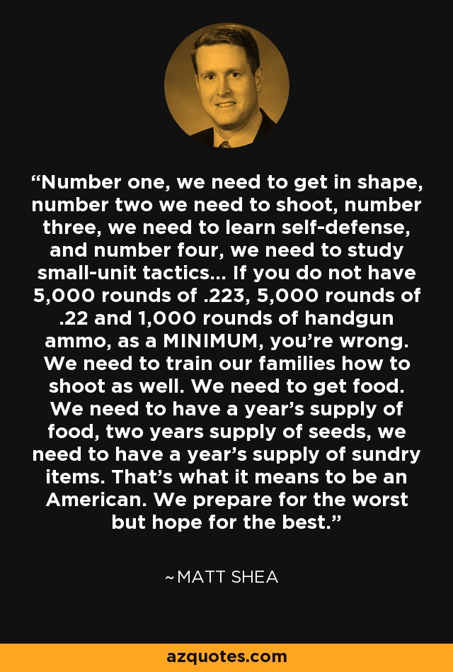 Number one, we need to get in shape, number two we need to shoot, number three, we need to learn self-defense, and number four, we need to study small-unit tactics... If you do not have 5,000 rounds of .223, 5,000 rounds of .22 and 1,000 rounds of handgun ammo, as a MINIMUM, you're wrong. We need to train our families how to shoot as well. We need to get food. We need to have a year's supply of food, two years supply of seeds, we need to have a year's supply of sundry items. That's what it means to be an American. We prepare for the worst but hope for the best. - Matt Shea