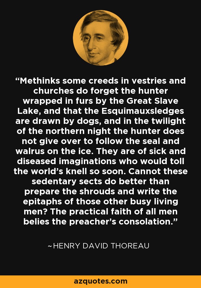 Methinks some creeds in vestries and churches do forget the hunter wrapped in furs by the Great Slave Lake, and that the Esquimauxsledges are drawn by dogs, and in the twilight of the northern night the hunter does not give over to follow the seal and walrus on the ice. They are of sick and diseased imaginations who would toll the world's knell so soon. Cannot these sedentary sects do better than prepare the shrouds and write the epitaphs of those other busy living men? The practical faith of all men belies the preacher's consolation. - Henry David Thoreau