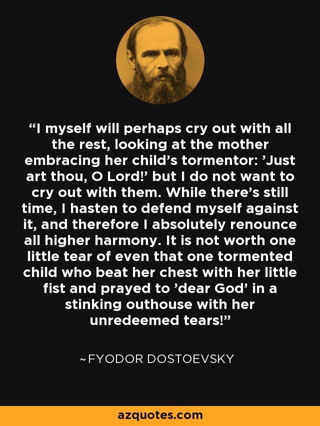 I myself will perhaps cry out with all the rest, looking at the mother embracing her child's tormentor: 'Just art thou, O Lord!' but I do not want to cry out with them. While there's still time, I hasten to defend myself against it, and therefore I absolutely renounce all higher harmony. It is not worth one little tear of even that one tormented child who beat her chest with her little fist and prayed to 'dear God' in a stinking outhouse with her unredeemed tears! - Fyodor Dostoevsky